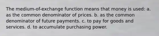 The medium-of-exchange function means that money is used: a. as the common denominator of prices. b. as the common denominator of future payments. c. to pay for goods and services. d. to accumulate purchasing power.