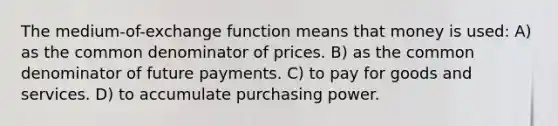 The medium-of-exchange function means that money is used: A) as the common denominator of prices. B) as the common denominator of future payments. C) to pay for goods and services. D) to accumulate purchasing power.