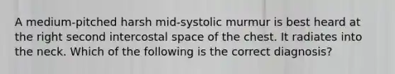 A medium-pitched harsh mid-systolic murmur is best heard at the right second intercostal space of the chest. It radiates into the neck. Which of the following is the correct diagnosis?