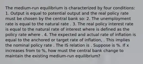 The​ medium-run equilibrium is characterized by four​ conditions: 1. Output is equal to potential output and the real policy rate must be chosen by the central bank​ so: 2. The unemployment rate is equal to the natural rate . 3. The real policy interest rate is equal to the natural rate of interest where is defined as the policy rate where . 4. The expected and actual rate of inflation is equal to the anchored or target rate of​ inflation, . This implies the nominal policy rate . The IS relation is . Suppose is ​%. If x increases from to ​%, how must the central bank change to maintain the existing​ medium-run equilibrium?