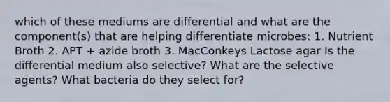 which of these mediums are differential and what are the component(s) that are helping differentiate microbes: 1. Nutrient Broth 2. APT + azide broth 3. MacConkeys Lactose agar Is the differential medium also selective? What are the selective agents? What bacteria do they select for?