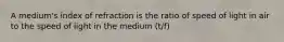 A medium's index of refraction is the ratio of speed of light in air to the speed of light in the medium (t/f)