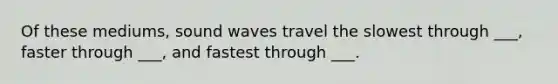 Of these mediums, sound waves travel the slowest through ___, faster through ___, and fastest through ___.