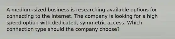 A medium-sized business is researching available options for connecting to the Internet. The company is looking for a high speed option with dedicated, symmetric access. Which connection type should the company choose?