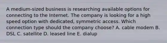 A medium-sized business is researching available options for connecting to the Internet. The company is looking for a high speed option with dedicated, symmetric access. Which connection type should the company choose? A. cable modem B. DSL C. satellite D. leased line E. dialup