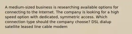 A medium-sized business is researching available options for connecting to the Internet. The company is looking for a high speed option with dedicated, symmetric access. Which connection type should the company choose? DSL dialup satellite leased line cable modem