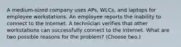 A medium-sized company uses APs, WLCs, and laptops for employee workstations. An employee reports the inability to connect to the Internet. A technician verifies that other workstations can successfully connect to the Internet. What are two possible reasons for the problem? (Choose two.)