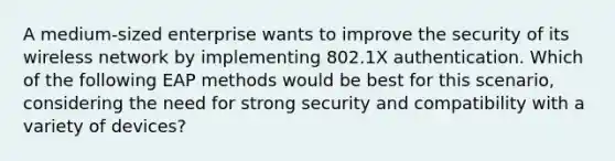 A medium-sized enterprise wants to improve the security of its wireless network by implementing 802.1X authentication. Which of the following EAP methods would be best for this scenario, considering the need for strong security and compatibility with a variety of devices?