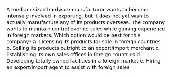 A medium-sized hardware manufacturer wants to become intensely involved in exporting, but it does not yet wish to actually manufacture any of its products overseas. The company wants to maintain control over its sales while gaining experience in foreign markets. Which option would be best for this company? a. Licensing its products for sale in foreign countries b. Selling its products outright to an export/import merchant c. Establishing its own sales offices in foreign countries d. Developing totally owned facilities in a foreign market e. Hiring an export/import agent to assist with foreign sales