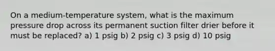 On a medium-temperature system, what is the maximum pressure drop across its permanent suction filter drier before it must be replaced? a) 1 psig b) 2 psig c) 3 psig d) 10 psig