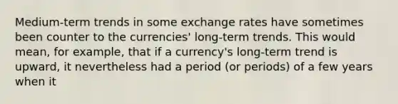 Medium-term trends in some exchange rates have sometimes been counter to the currencies' long-term trends. This would mean, for example, that if a currency's long-term trend is upward, it nevertheless had a period (or periods) of a few years when it