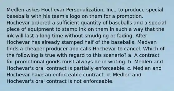 Medlen askes Hochevar Personalization, Inc., to produce special baseballs with his team's logo on them for a promotion. Hochevar ordered a sufficient quantity of baseballs and a special piece of equipment to stamp ink on them in such a way that the ink will last a long time without smudging or fading. After Hochevar has already stamped half of the baseballs, Medven finds a cheaper producer and calls Hochevar to cancel. Which of the following is true with regard to this scenario? a. A contract for promotional goods must always be in writing. b. Medlen and Hochevar's oral contract is partially enforceable. c. Medlen and Hochevar have an enforceable contract. d. Medlen and Hochevar's oral contract is not enforceable.