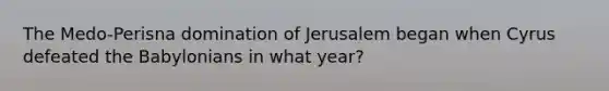 The Medo-Perisna domination of Jerusalem began when Cyrus defeated the Babylonians in what year?