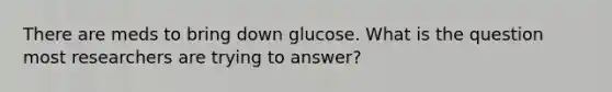 There are meds to bring down glucose. What is the question most researchers are trying to answer?