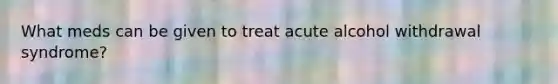 What meds can be given to treat acute alcohol withdrawal syndrome?