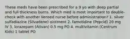 These meds have been prescribed for a 9 yo with deep partial and full thickness burns. Which med is most important to double-check with another liensed nurse before administration? 1. silver sulfadiazine (Silvadene) ointment 2. famotidine (Pepcid) 20 mg IV 3. lorazepam (Ativan) 0.5 mg PO 4. multivitamin (Centrum Kids) 1 tablet PO