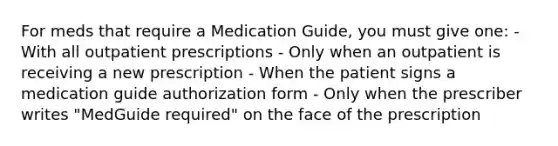 For meds that require a Medication Guide, you must give one: - With all outpatient prescriptions - Only when an outpatient is receiving a new prescription - When the patient signs a medication guide authorization form - Only when the prescriber writes "MedGuide required" on the face of the prescription