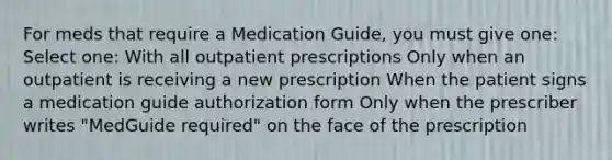 For meds that require a Medication Guide, you must give one: Select one: With all outpatient prescriptions Only when an outpatient is receiving a new prescription When the patient signs a medication guide authorization form Only when the prescriber writes "MedGuide required" on the face of the prescription