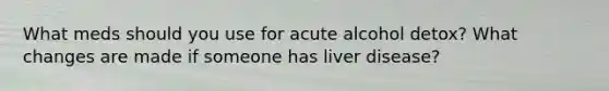 What meds should you use for acute alcohol detox? What changes are made if someone has liver disease?