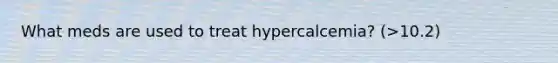 What meds are used to treat hypercalcemia? (>10.2)