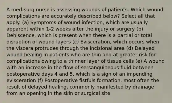 A med-surg nurse is assessing wounds of patients. Which wound complications are accurately described below? Select all that apply. (a) Symptoms of wound infection, which are usually apparent within 1-2 weeks after the injury or surgery (b) Dehiscence, which is present when there is a partial or total disruption of wound layers (c) Evisceration, which occurs when the viscera protrudes through the incisional area (d) Delayed wound healing in patients who are thin and at greater risk for complications owing to a thinner layer of tissue cells (e) A wound with an increase in the flow of sersanguineous fluid between postoperative days 4 and 5, which is a sign of an impending evisceration (f) Postoperative fistfuls formation, most often the result of delayed healing, commonly manifested by drainage from an opening in the skin or surgical site