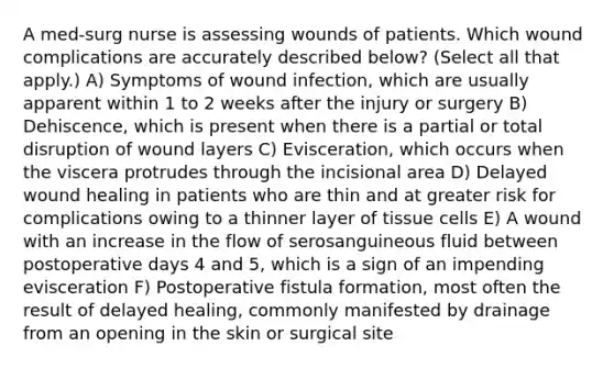 A med-surg nurse is assessing wounds of patients. Which wound complications are accurately described below? (Select all that apply.) A) Symptoms of wound infection, which are usually apparent within 1 to 2 weeks after the injury or surgery B) Dehiscence, which is present when there is a partial or total disruption of wound layers C) Evisceration, which occurs when the viscera protrudes through the incisional area D) Delayed wound healing in patients who are thin and at greater risk for complications owing to a thinner layer of tissue cells E) A wound with an increase in the flow of serosanguineous fluid between postoperative days 4 and 5, which is a sign of an impending evisceration F) Postoperative fistula formation, most often the result of delayed healing, commonly manifested by drainage from an opening in the skin or surgical site