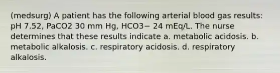 (medsurg) A patient has the following arterial blood gas results: pH 7.52, PaCO2 30 mm Hg, HCO3− 24 mEq/L. The nurse determines that these results indicate a. metabolic acidosis. b. metabolic alkalosis. c. respiratory acidosis. d. respiratory alkalosis.