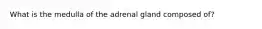 What is the medulla of the adrenal gland composed of?