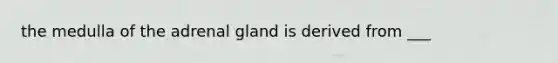 the medulla of the adrenal gland is derived from ___