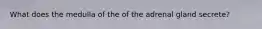 What does the medulla of the of the adrenal gland secrete?
