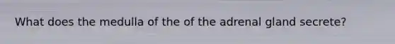 What does the medulla of the of the adrenal gland secrete?
