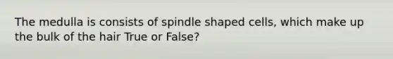 The medulla is consists of spindle shaped cells, which make up the bulk of the hair True or False?