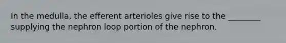 In the medulla, the efferent arterioles give rise to the ________ supplying the nephron loop portion of the nephron.