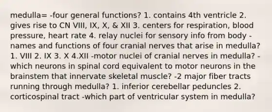 medulla= -four general functions? 1. contains 4th ventricle 2. gives rise to CN VIII, IX, X, & XII 3. centers for respiration, blood pressure, heart rate 4. relay nuclei for sensory info from body -names and functions of four cranial nerves that arise in medulla? 1. VIII 2. IX 3. X 4.XII -motor nuclei of cranial nerves in medulla? -which neurons in spinal cord equivalent to motor neurons in the brainstem that innervate skeletal muscle? -2 major fiber tracts running through medulla? 1. inferior cerebellar peduncles 2. corticospinal tract -which part of ventricular system in medulla?