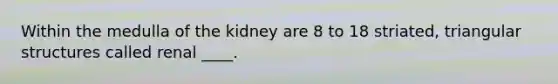 ​Within the medulla of the kidney are 8 to 18 striated, triangular structures called renal ____.