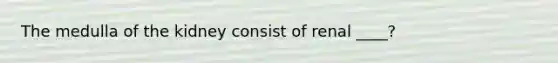 The medulla of the kidney consist of renal ____?