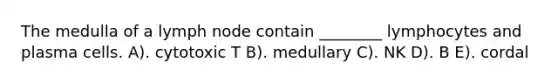 The medulla of a lymph node contain ________ lymphocytes and plasma cells. A). cytotoxic T B). medullary C). NK D). B E). cordal