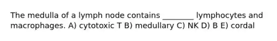 The medulla of a lymph node contains ________ lymphocytes and macrophages. A) cytotoxic T B) medullary C) NK D) B E) cordal