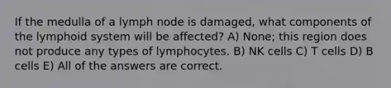 If the medulla of a lymph node is damaged, what components of the lymphoid system will be affected? A) None; this region does not produce any types of lymphocytes. B) NK cells C) T cells D) B cells E) All of the answers are correct.