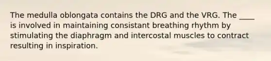 The medulla oblongata contains the DRG and the VRG. The ____ is involved in maintaining consistant breathing rhythm by stimulating the diaphragm and intercostal muscles to contract resulting in inspiration.