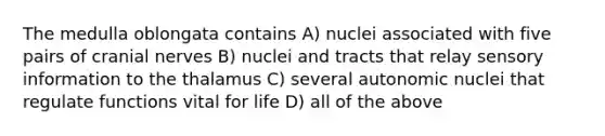 The medulla oblongata contains A) nuclei associated with five pairs of cranial nerves B) nuclei and tracts that relay sensory information to the thalamus C) several autonomic nuclei that regulate functions vital for life D) all of the above