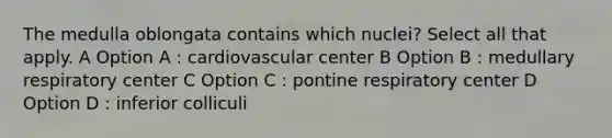 The medulla oblongata contains which nuclei? Select all that apply. A Option A : cardiovascular center B Option B : medullary respiratory center C Option C : pontine respiratory center D Option D : inferior colliculi