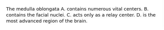 The medulla oblongata A. contains numerous vital centers. B. contains the facial nuclei. C. acts only as a relay center. D. is the most advanced region of <a href='https://www.questionai.com/knowledge/kLMtJeqKp6-the-brain' class='anchor-knowledge'>the brain</a>.