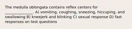 The medulla oblongata contains reflex centers for _______________. A) vomiting, coughing, sneezing, hiccuping, and swallowing B) kneejerk and blinking C) sexual response D) fast responses on test questions