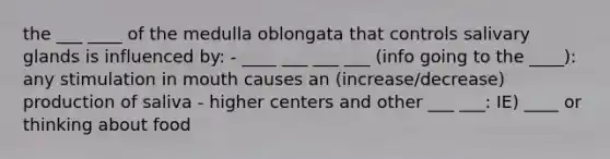 the ___ ____ of the medulla oblongata that controls salivary glands is influenced by: - ____ ___ ___ ___ (info going to the ____): any stimulation in mouth causes an (increase/decrease) production of saliva - higher centers and other ___ ___: IE) ____ or thinking about food