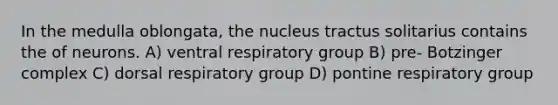 In the medulla oblongata, the nucleus tractus solitarius contains the of neurons. A) ventral respiratory group B) pre- Botzinger complex C) dorsal respiratory group D) pontine respiratory group