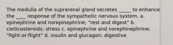 The medulla of the suprarenal gland secretes _____ to enhance the ____ response of the sympathetic <a href='https://www.questionai.com/knowledge/kThdVqrsqy-nervous-system' class='anchor-knowledge'>nervous system</a>. a. epinephrine and norepinephrine; "rest and digest" b. corticosteroids; stress c. epinephrine and norephinephrine; "fight-or-flight" d. insulin and glucagon; digestive