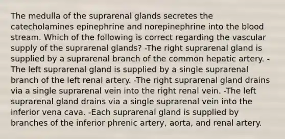 The medulla of the suprarenal glands secretes the catecholamines epinephrine and norepinephrine into the blood stream. Which of the following is correct regarding the vascular supply of the suprarenal glands? -The right suprarenal gland is supplied by a suprarenal branch of the common hepatic artery. -The left suprarenal gland is supplied by a single suprarenal branch of the left renal artery. -The right suprarenal gland drains via a single suprarenal vein into the right renal vein. -The left suprarenal gland drains via a single suprarenal vein into the inferior vena cava. -Each suprarenal gland is supplied by branches of the inferior phrenic artery, aorta, and renal artery.