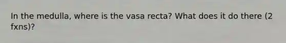 In the medulla, where is the vasa recta? What does it do there (2 fxns)?