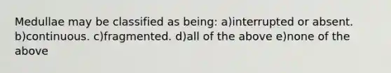 Medullae may be classified as being: a)interrupted or absent. b)continuous. c)fragmented. d)all of the above e)none of the above